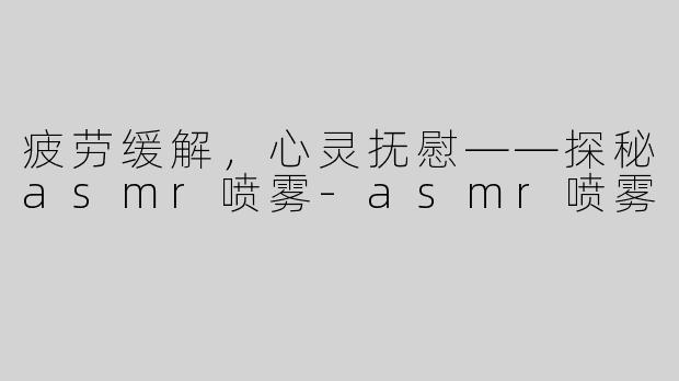 疲劳缓解，心灵抚慰——探秘asmr喷雾-asmr喷雾