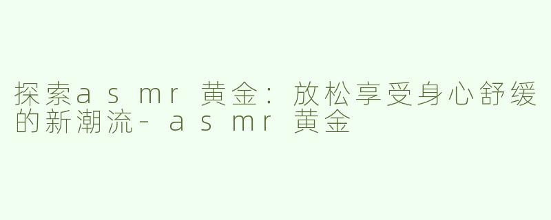 探索asmr黄金：放松享受身心舒缓的新潮流-asmr黄金