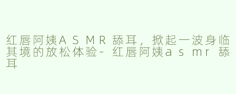 红唇阿姨ASMR舔耳，掀起一波身临其境的放松体验-红唇阿姨asmr舔耳