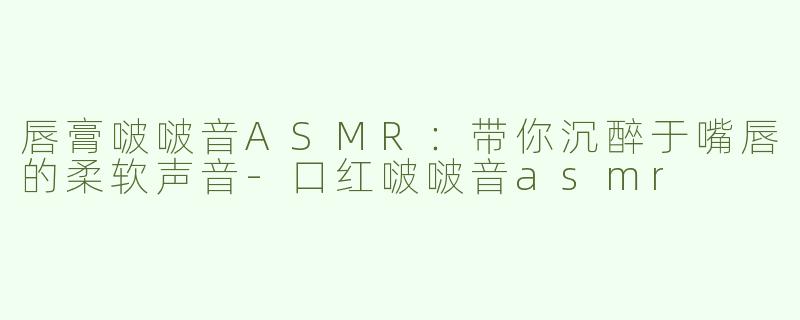 唇膏啵啵音ASMR：带你沉醉于嘴唇的柔软声音-口红啵啵音asmr