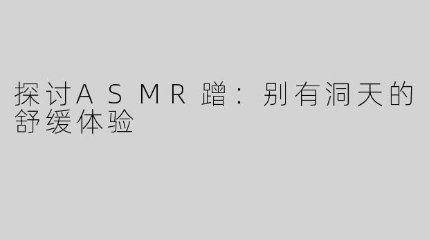 探讨ASMR蹭：别有洞天的舒缓体验