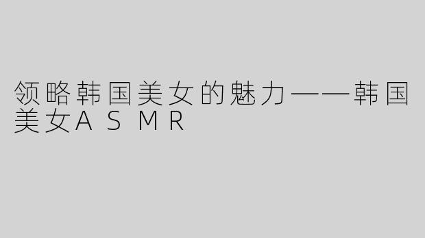 领略韩国美女的魅力——韩国美女ASMR