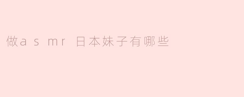 ASM​R爱好者必看！做ASMR日本妹子有哪些秘诀？