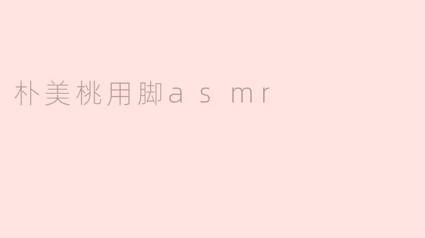 朴美桃为什么要用脚来做ASMR视频？