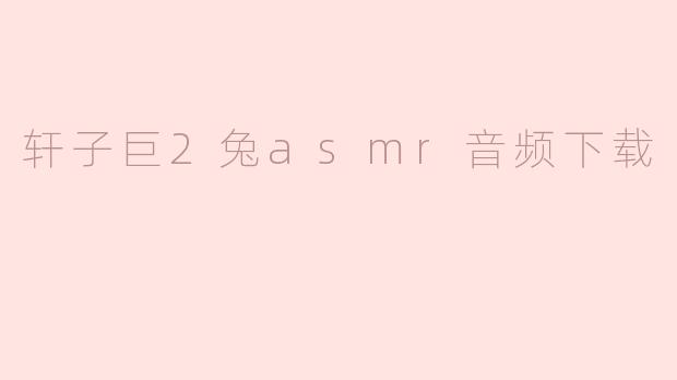 轩子巨2兔asmr音频下载，带你进入身临其境的放松体验