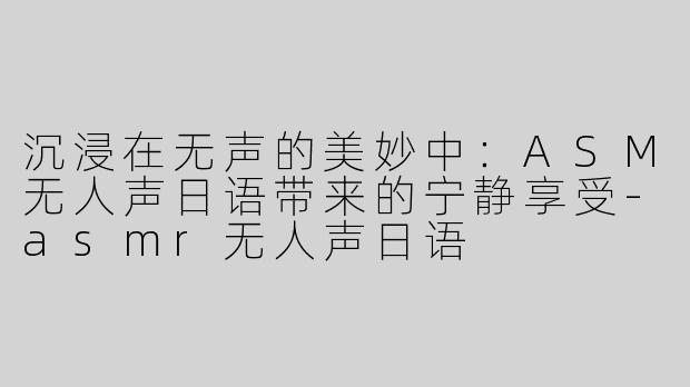 沉浸在无声的美妙中：ASM无人声日语带来的宁静享受-asmr无人声日语
