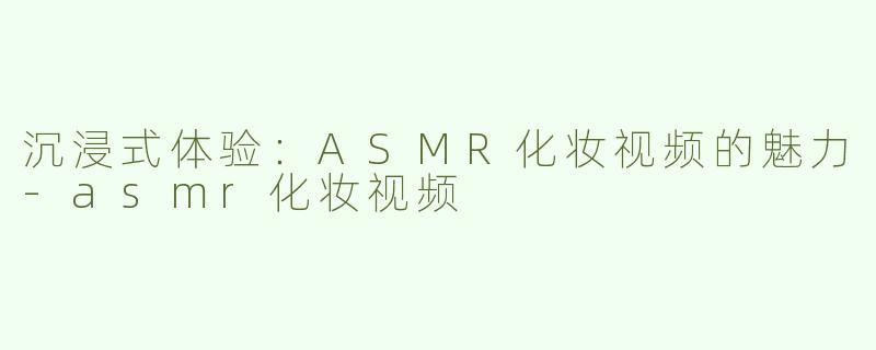 沉浸式体验：ASMR化妆视频的魅力-asmr化妆视频