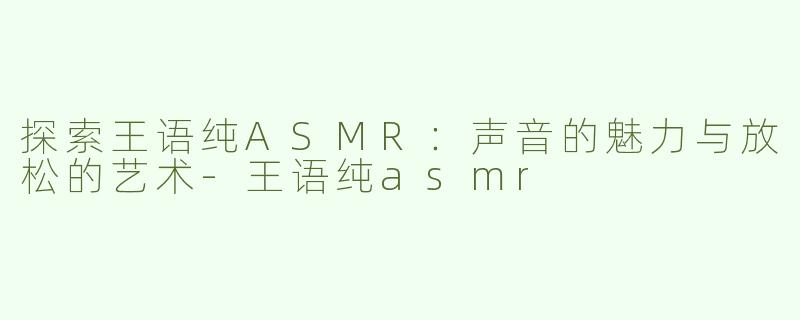 探索王语纯ASMR：声音的魅力与放松的艺术-王语纯asmr