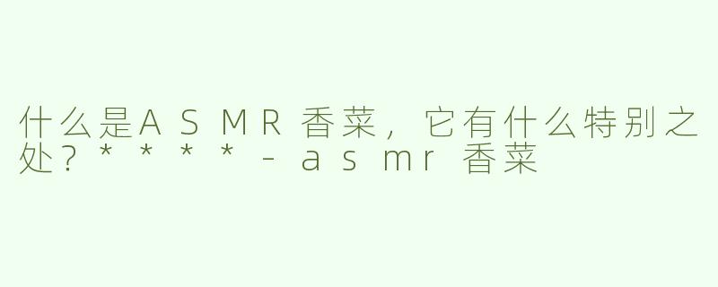 什么是ASMR香菜，它有什么特别之处？****-asmr香菜