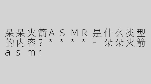 朵朵火箭ASMR是什么类型的内容？****
