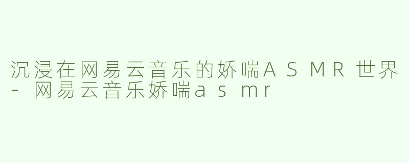 沉浸在网易云音乐的娇喘ASMR世界