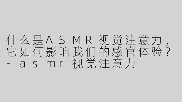 什么是ASMR视觉注意力，它如何影响我们的感官体验？