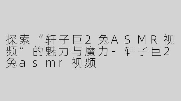 探索“轩子巨2兔ASMR视频”的魅力与魔力-轩子巨2兔asmr视频