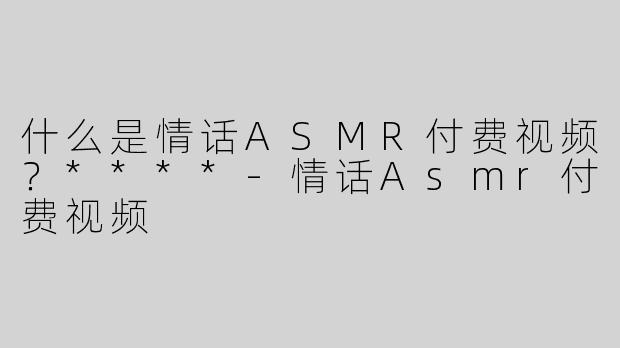 什么是情话ASMR付费视频？****