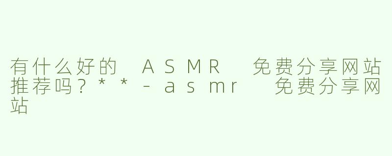 有什么好的 ASMR 免费分享网站推荐吗？**