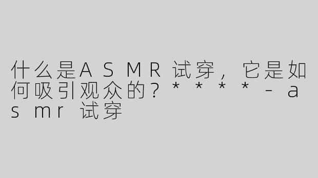 什么是ASMR试穿，它是如何吸引观众的？****