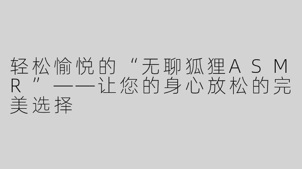 轻松愉悦的“无聊狐狸ASMR”——让您的身心放松的完美选择