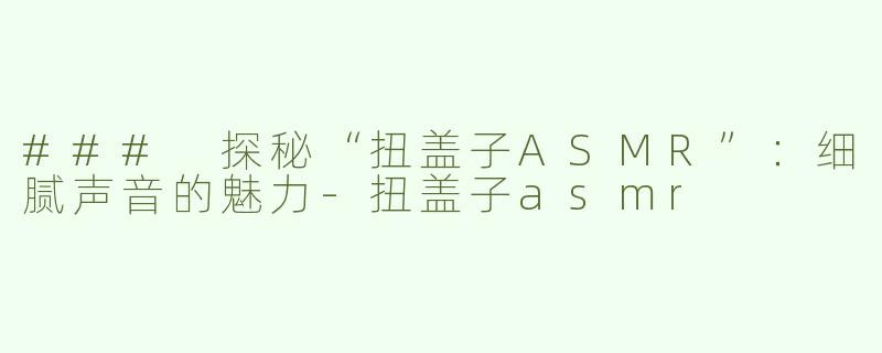 ### 探秘“扭盖子ASMR”：细腻声音的魅力