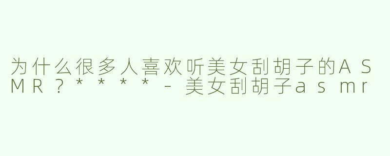 为什么很多人喜欢听美女刮胡子的ASMR？****
