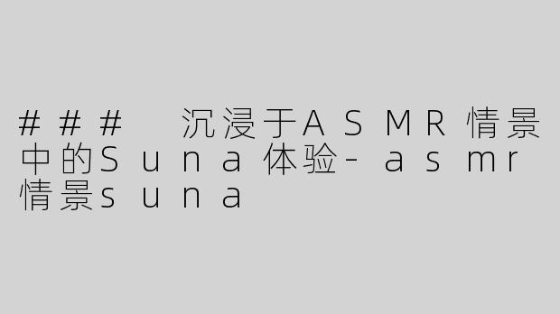 ### 沉浸于ASMR情景中的Suna体验-asmr情景suna