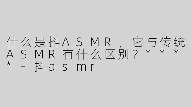 什么是抖ASMR，它与传统ASMR有什么区别？****