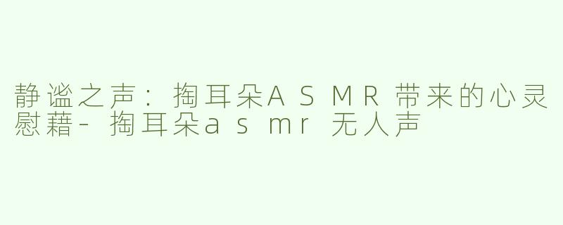静谧之声：掏耳朵ASMR带来的心灵慰藉-掏耳朵asmr无人声