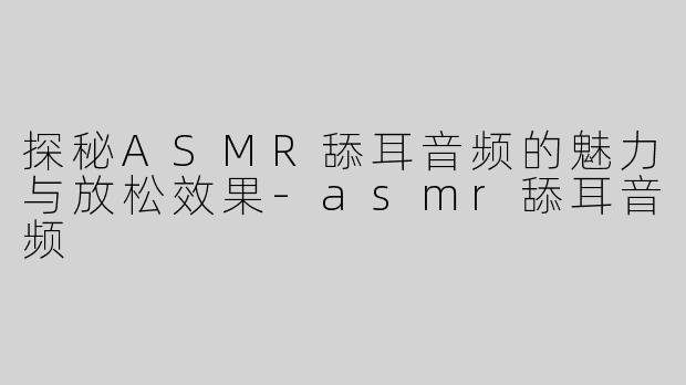 探秘ASMR舔耳音频的魅力与放松效果-asmr舔耳音频