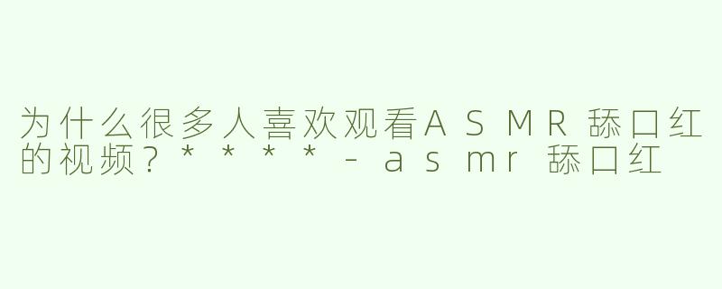 为什么很多人喜欢观看ASMR舔口红的视频？****