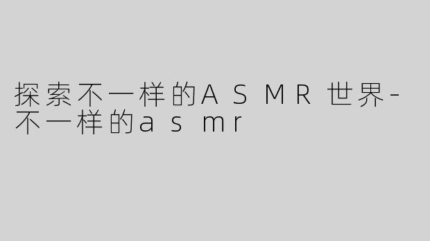 探索不一样的ASMR世界-不一样的asmr