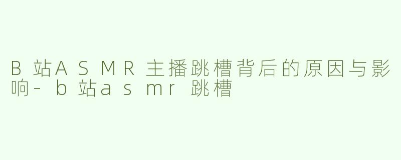 B站ASMR主播跳槽背后的原因与影响