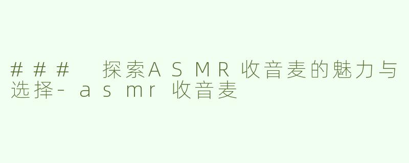 ### 探索ASMR收音麦的魅力与选择-asmr收音麦