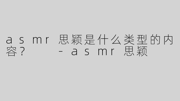 asmr思颖是什么类型的内容？  -asmr思颖