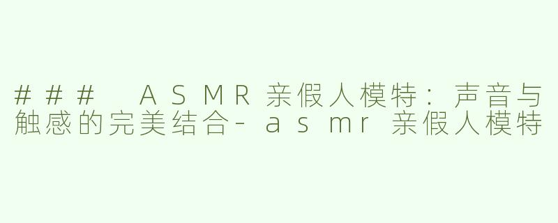 ### ASMR亲假人模特：声音与触感的完美结合-asmr亲假人模特