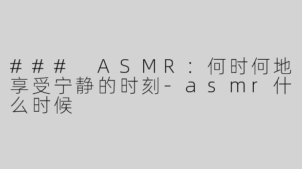 ### ASMR：何时何地享受宁静的时刻-asmr什么时候