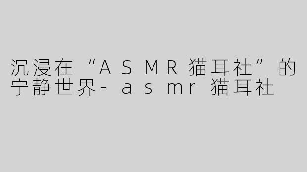 沉浸在“ASMR猫耳社”的宁静世界-asmr猫耳社