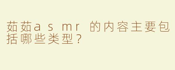 茹茹asmr的内容主要包括哪些类型？