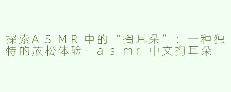 探索ASMR中的“掏耳朵”：一种独特的放松体验-asmr中文掏耳朵