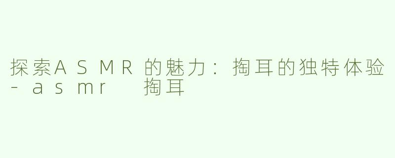 探索ASMR的魅力：掏耳的独特体验-asmr 掏耳