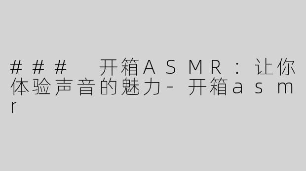 ### 开箱ASMR：让你体验声音的魅力-开箱asmr