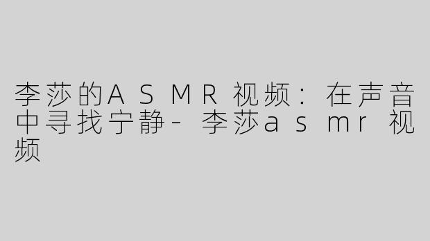李莎的ASMR视频：在声音中寻找宁静-李莎asmr视频