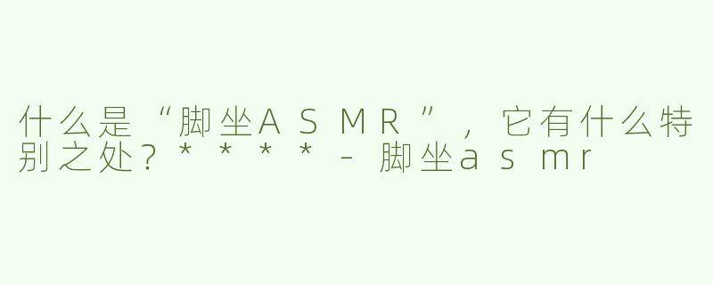 什么是“脚坐ASMR”，它有什么特别之处？****