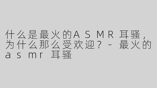 什么是最火的ASMR耳骚，为什么那么受欢迎？