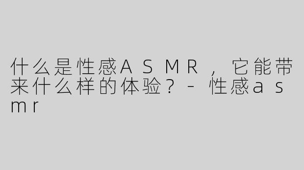 什么是性感ASMR，它能带来什么样的体验？
