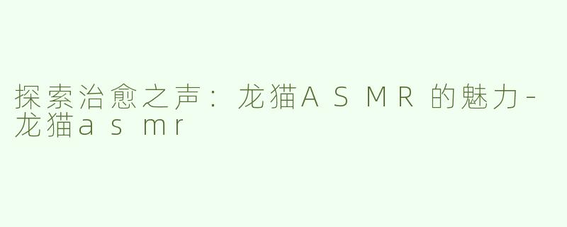 探索治愈之声：龙猫ASMR的魅力-龙猫asmr