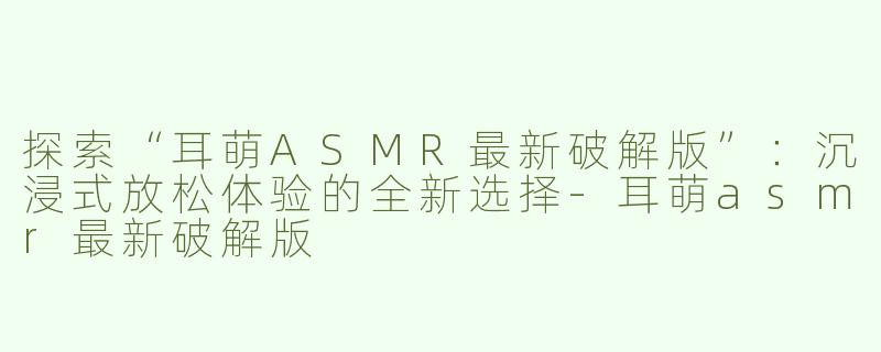 探索“耳萌ASMR最新破解版”：沉浸式放松体验的全新选择-耳萌asmr最新破解版