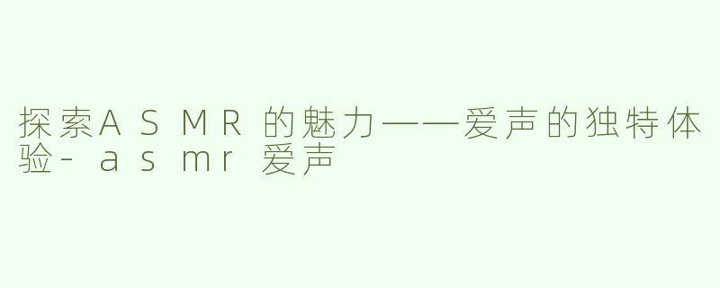 探索ASMR的魅力——爱声的独特体验-asmr爱声
