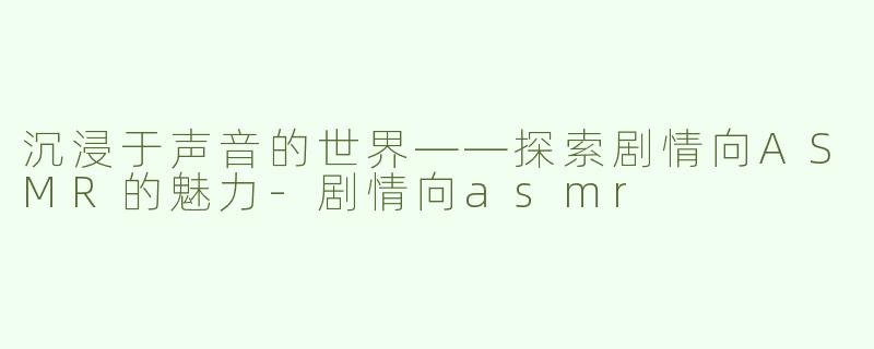 沉浸于声音的世界——探索剧情向ASMR的魅力-剧情向asmr