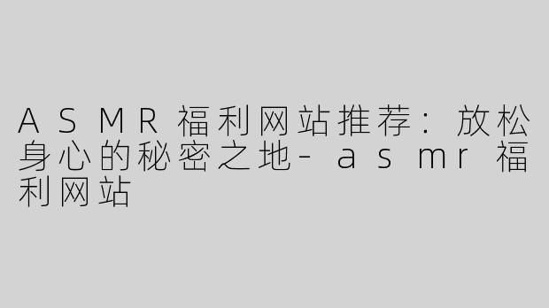 ASMR福利网站推荐：放松身心的秘密之地-asmr福利网站