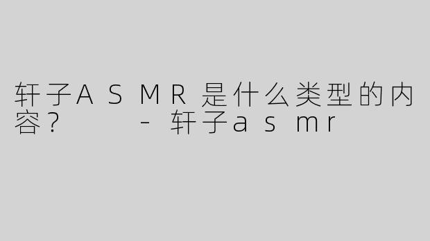 轩子ASMR是什么类型的内容？  -轩子asmr
