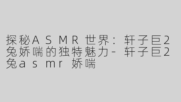 探秘ASMR世界：轩子巨2兔娇喘的独特魅力-轩子巨2兔asmr娇喘